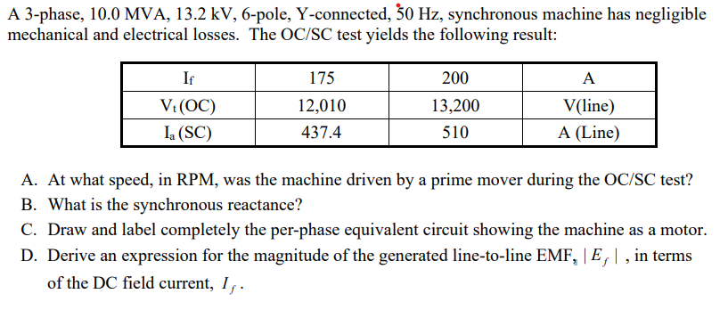 A 3-phase, 10.0 MVA, 13.2 kV, 6-pole, Y-connected, 50 Hz, synchronous machine has negligible
mechanical and electrical losses. The OC/SC test yields the following result:
If
V. (OC)
Ia (SC)
175
12,010
437.4
200
13,200
510
A
V(line)
A (Line)
A. At what speed, in RPM, was the machine driven by a prime mover during the OC/SC test?
B. What is the synchronous reactance?
C. Draw and label completely the per-phase equivalent circuit showing the machine as a motor.
D. Derive an expression for the magnitude of the generated line-to-line EMF, E, |, in terms
of the DC field current, I,.