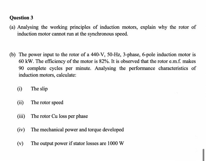 Question 3
(a) Analysing the working principles of induction motors, explain why the rotor of
induction motor cannot run at the synchronous speed.
(b) The power input to the rotor of a 440-V, 50-Hz, 3-phase, 6-pole induction motor is
60 kW. The efficiency of the motor is 82%. It is observed that the rotor e.m.f. makes
90 complete cycles per minute. Analysing the performance characteristics of
induction motors, calculate:
(i)
(ii)
The rotor speed
(iii)
The rotor Cu loss per phase
(iv) The mechanical power and torque developed
The output power if stator losses are 1000 W
The slip