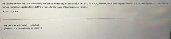 The volume (in cubic feet) of a black cherry tree can be modeled by the equation y = -51.5+0.3x, +5.3x2, where x, is the tree's height (in feet) and x, is the tree's diameter (in inches). Use the
multiple regression equation to predict the y-values for the values of the independent variables.
x₁ = 72. x₂ = 8.9
The predicted volume is cubic feet.
(Round to one decimal place as needed.)