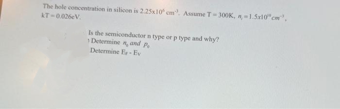 The hole concentration in silicon is 2.25x10 cm. Assume T = 300K, n = 1.5x10 cm",
KT=0.026eV.
Is the semiconductor n type or p type and why?
Determine n, and Po
Determine Er-Ev