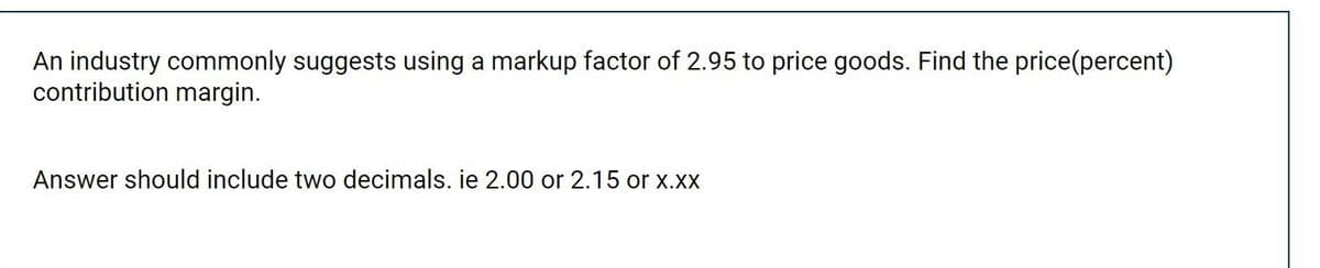 An industry commonly suggests using a markup factor of 2.95 to price goods. Find the price(percent)
contribution margin.
Answer should include two decimals. ie 2.00 or 2.15 or x.xx