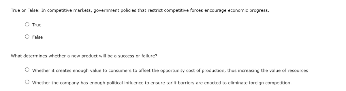 True or False: In competitive markets, government policies that restrict competitive forces encourage economic progress.
True
False
What determines whether a new product will be a success or failure?
Whether it creates enough value to consumers to offset the opportunity cost of production, thus increasing the value of resources
O Whether the company has enough political influence to ensure tariff barriers are enacted to eliminate foreign competition.