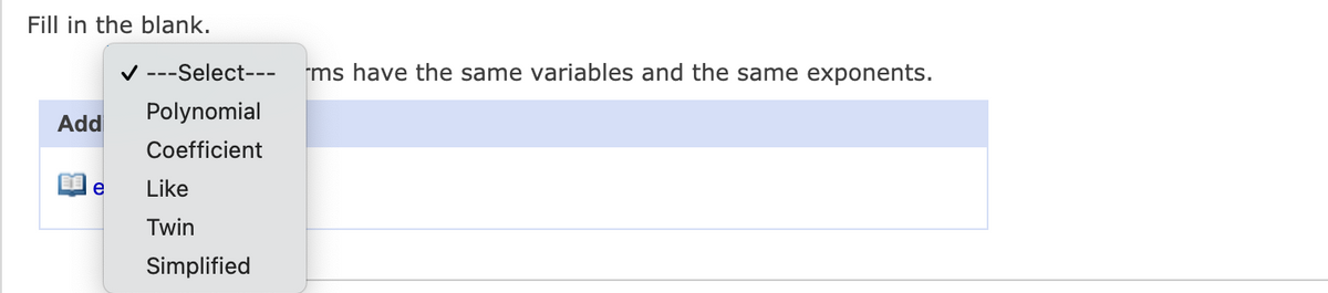 The image contains a fill-in-the-blank exercise often found in educational materials, particularly in algebra or pre-algebra topics. The exercise statement is as follows:

"Fill in the blank. ______ terms have the same variables and the same exponents."

Below this statement, there is a dropdown menu with several options for selection. The options listed in the dropdown menu are:

1. ---Select---
2. Polynomial
3. Coefficient
4. Like
5. Twin
6. Simplified

Users are required to select the correct term from the dropdown list that fills in the blank in the given statement. The context suggests this might be a question related to like terms in algebra, where "like terms" are defined as terms with identical variables raised to the same power.