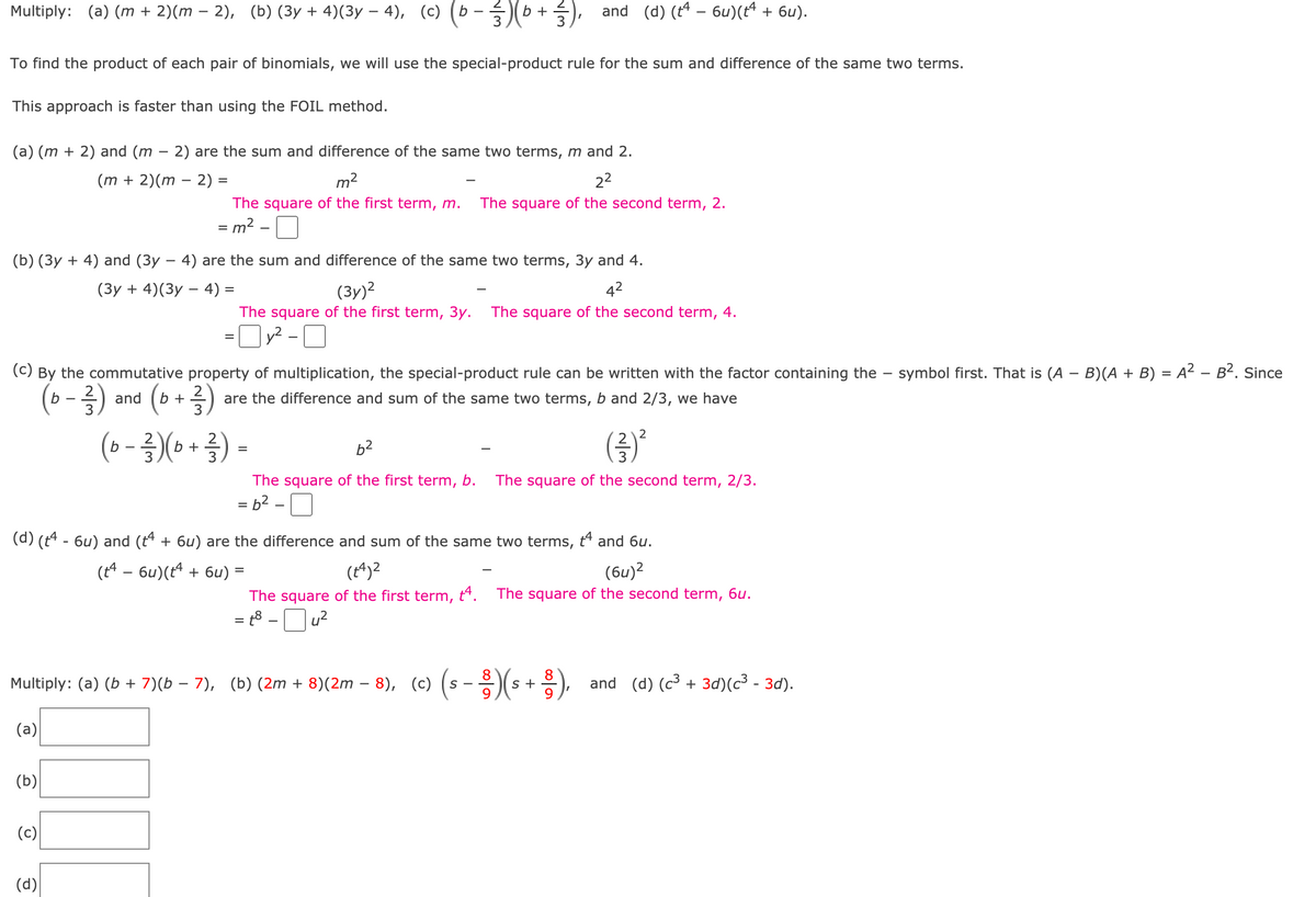 **Multiplying Binomials Using Special-Product Rule**

To find the product of each pair of binomials, we will use the special-product rule for the sum and difference of the same two terms. This approach is faster than using the FOIL method.

### Examples:

1. **(a) (m + 2)(m - 2)**
   - \( (m + 2) \) and \( (m - 2) \) are the sum and difference of the same two terms, \( m \) and \( 2 \).
   - \[
     (m + 2)(m - 2) = m^2 - 2^2
     \]
     - The square of the first term, \( m \).
     - The square of the second term, \( 2 \).
   - \[
     = m^2 - 4
     \]
   
2. **(b) (3y + 4)(3y - 4)**
   - \( (3y + 4) \) and \( (3y - 4) \) are the sum and difference of the same two terms, \( 3y \) and \( 4 \).
   - \[
     (3y + 4)(3y - 4) = (3y)^2 - 4^2
     \]
     - The square of the first term, \( 3y \).
     - The square of the second term, \( 4 \).
   - \[
     = 9y^2 - 16
     \]

3. **(c) \( \left( b - \frac{2}{3} \right) \left( b + \frac{2}{3} \right) \)**
   - By the commutative property of multiplication, the special-product rule can be written with the factor containing the \(-\) symbol first. That is, \((A - B)(A + B) = A^2 - B^2\).
   - Since \( \left( b - \frac{2}{3} \right) \) and \( \left( b + \frac{2}{3} \right) \) are the difference and sum of the same two terms, \( b \) and \( \frac{2}{3} \), we have:
   - \