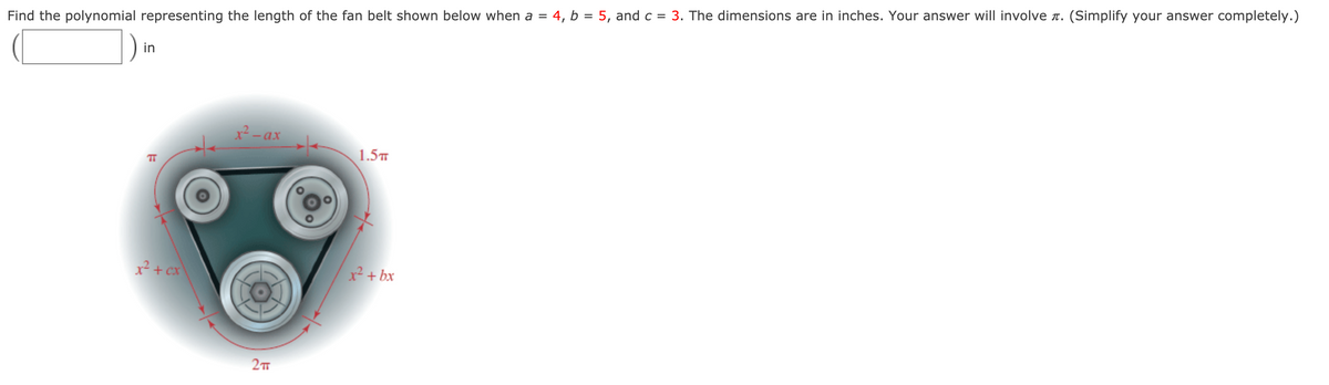 ### Problem Statement:

Find the polynomial representing the length of the fan belt shown below when \( a = 4 \), \( b = 5 \), and \( c = 3 \). The dimensions are in inches. Your answer will involve \( \pi \). (Simplify your answer completely.)

#### Diagram Explanation:

The provided diagram shows a fan belt looping around three pulleys. The length segments are marked as follows:
- The segment on top is denoted as \( x^2 - ax \) inches
- The segment going to the right is \( x^2 + bx \) inches
- The segment going to the left is \( x^2 + cx \) inches
- The top circular segment is \( \pi \) radians
- The bottom circular segment is \( 2 \pi \) radians
- The middle circular segment is \( 1.5 \pi \) radians

### Solution:

1. **Identify Each Segment Length**:
    - Top segment: \( x^2 - ax = x^2 - 4x \) inches (since \( a = 4 \))
    - Right segment: \( x^2 + bx = x^2 + 5x \) inches (since \( b = 5 \))
    - Left segment: \( x^2 + cx = x^2 + 3x \) inches (since \( c = 3 \))

2. **Sum Up Each Segment**:
    - Linear segments: \( (x^2 - 4x) + (x^2 + 5x) + (x^2 + 3x) \)
    - Combine like terms:
      \[
        (x^2 - 4x) + (x^2 + 5x) + (x^2 + 3x) = x^2 + x^2 + x^2 + (-4x) + 5x + 3x = 3x^2 + 4x
      \]

3. **Sum Up Circular Segments**:
    - \( \pi + 2\pi + 1.5\pi = 4.5\pi \)

4. **Total Belt Length**:
    \[
      \text{Total Length} = \text{Linear Length} + \text{Circular Length}
    \]
    \[
      \text{Total Length} = 3x