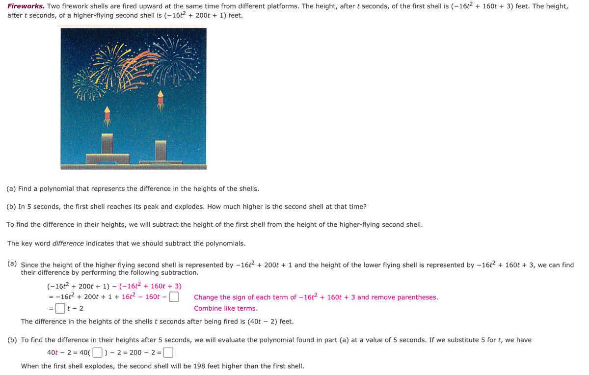 **Fireworks.** Two firework shells are fired upward at the same time from different platforms. The height, after t seconds, of the first shell is \((-16t^2 + 160t + 3)\) feet. The height, after t seconds, of a higher-flying second shell is \((-16t^2 + 200t + 1)\) feet.

![Fireworks Image](https://example.com/fireworks.jpg)

A polygonal diagram that represents the difference in the heights of the shells.

(a) **Find a polynomial that represents the difference in the heights of the shells.**
(b) In 5 seconds, the first shell reaches its peak and explodes. How much higher is the second shell at that time?

To find the difference in their heights, we will subtract the height of the first shell from the height of the higher-flying second shell.

The key word **difference** indicates that we should subtract the polynomials.

(a) Since the height of the higher-flying second shell is represented by \(-16t^2 + 200t + 1\) and the height of the lower-flying shell is represented by \(-16t^2 + 160t + 3\), we can find their difference by performing the following subtraction:

\[
(-16t^2 + 200t + 1) - (-16t^2 + 160t + 3)
\]
\[
= -16t^2 + 200t + 1 + 16t^2 - 160t - 3 \quad \text{(Change the sign of each term of } -16t^2 + 160t + 3 \text{ and remove parentheses.)}
\]
\[
= (200t - 160t) + (1 - 3) \quad \text{(Combine like terms.)}
\]
\[
= 40t - 2
\]

The difference in the heights of the shells \( t \) seconds after being fired is \((40t - 2)\) feet.

(b) To find the difference in their heights after 5 seconds, we will evaluate the polynomial found in part (a) at a value of 5 seconds. If we substitute 5 for \( t \), we have

\[
40t - 2 = 40(5) - 2 = 200 - 2