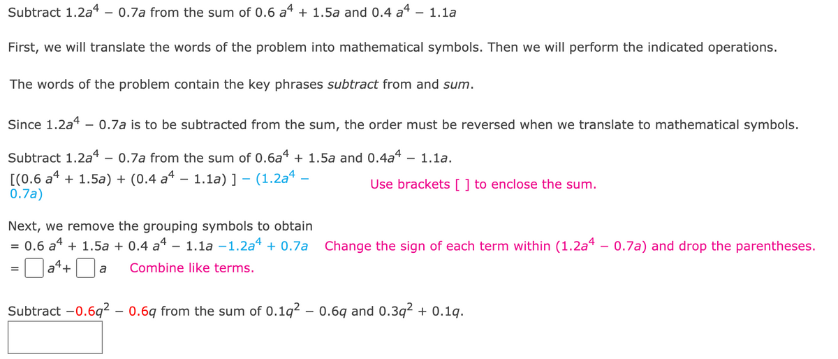 # Translating and Solving Polynomial Expressions

Let's solve the problem step-by-step, focusing on accurately translating the verbal description into mathematical symbols and performing the indicated operations.

## Problem Statement

**Subtract \( 1.2a^4 - 0.7a \) from the sum of \( 0.6a^4 + 1.5a \) and \( 0.4a^4 - 1.1a \).**

## Translation and Operations

First, we translate the words of the problem into mathematical symbols.

### Identifying Key Phrases

- **Subtract from**: This implies a reversal in the order of operations.
- **Sum**: This indicates addition.

### Step-by-Step Solution

Since \( 1.2a^4 - 0.7a \) is to be subtracted from the sum, the order must be reversed during translation. Here's the detailed translation process:

**Step 1: Translate into mathematical symbols**

\[ \text{Subtract } 1.2a^4 - 0.7a \text{ from the sum of } 0.6a^4 + 1.5a \text{ and } 0.4a^4 - 1.1a. \]

This can be written as:

\[ [(0.6a^4 + 1.5a) + (0.4a^4 - 1.1a)] - (1.2a^4 - 0.7a) \]

Use brackets \([ ]\) to enclose the sum:

\[ [(0.6a^4 + 1.5a) + (0.4a^4 - 1.1a)] - (1.2a^4 - 0.7a) \]

**Step 2: Remove the grouping symbols**

Combine like terms:

\[ 0.6a^4 + 1.5a + 0.4a^4 - 1.1a \]

Now, translate:

\[ = 0.6a^4 + 1.5a + 0.4a^4 - 1.1a - 1.2a^4 + 0.7a \]

**Step 3: Simplify the expression**

Combine the \( a^4 \) terms and the \( a \) terms:

\[ = (0.6a