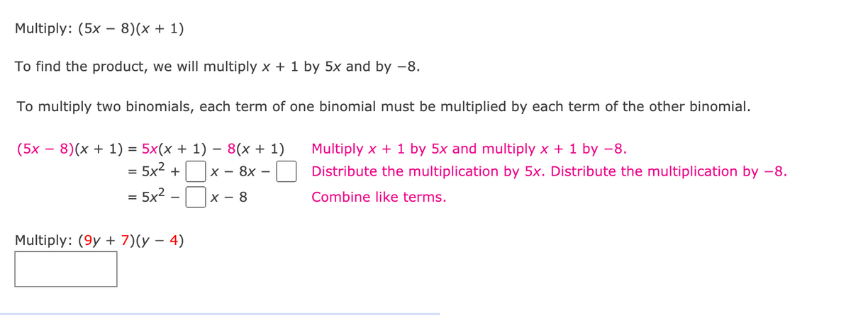 Multiply: (5x – 8)(x + 1)
To find the product, we will multiply x + 1 by 5x and by –8.
To multiply two binomials, each term of one binomial must be multiplied by each term of the other binomial.
(5x – 8)(x + 1) = 5x(x + 1) – 8(x + 1)
Multiply x + 1 by 5x and multiply x + 1 by -8.
= 5x² +
- 8x
Distribute the multiplication by 5x. Distribute the multiplication by -8.
X -
= 5x? -
8.
Combine like terms.
X -
Multiply: (9y + 7)(y – 4)
