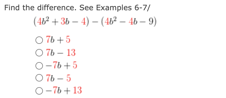 **Problem: Find the difference. See Examples 6-7**

\[ (4b^2 + 3b - 4) - (4b^2 - 4b - 9) \]

**Possible Answers:**

1. \( \bigcirc \ 7b + 5 \)
2. \( \bigcirc \ 7b - 13 \)
3. \( \bigcirc \ -7b + 5 \)
4. \( \bigcirc \ 7b - 5 \)
5. \( \bigcirc \ -7b + 13 \)

**Explanation:**

To solve this problem, follow these steps:
1. Distribute the subtraction across the second polynomial:
    \[ (4b^2 + 3b - 4) - 4b^2 + 4b + 9 \]
2. Combine like terms:
    - For \( b^2 \) terms: \( 4b^2 - 4b^2 = 0 \)
    - For \( b \) terms: \( 3b + 4b = 7b \)
    - For constant terms: \( -4 + 9 = 5 \)
3. The resulting expression:
    \[ 7b + 5 \]

Thus, the correct answer is:
\[ \bigcirc \ 7b + 5 \]