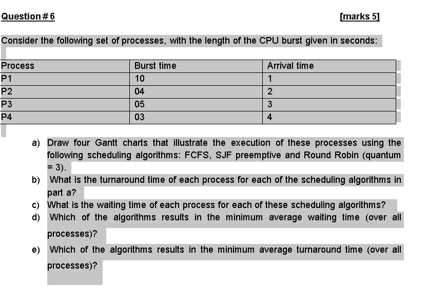 Question#6
[marks 5]
Consider the following set of processes, with the length of the CPU burst given in seconds:
Process
Burst time
Arrival time
P1
10
1
P2
04
P3
05
3
P4
03
4
a) Draw four Gantt charts that illustrate the execution of these processes using the
following scheduling algorithms: FCFS, SJF preemptive and Round Robin (quantum
= 3).
b) What is the turnaround time of each process for each of the scheduling algorithms in
part a?
c) What is the waiting time of each process for each of these scheduling algorithms?
d) Which of the algorithms results in the minimum average waiting time (over all
processes)?
e) Which of the algorithms results in the minimum average turnaround time (over all
processes)?
