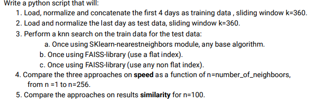 Write a python script that will:
1. Load, normalize and concatenate the first 4 days as training data , sliding window k=360.
2. Load and normalize the last day as test data, sliding window k=360.
3. Perform a knn search on the train data for the test data:
a. Once using SKlearn-nearestneighbors module, any base algorithm.
b. Once using FAISS-library (use a flat index).
c. Once using FAISS-library (use any non flat index).
4. Compare the three approaches on speed as a function of n=number_of_neighboors,
from n =1 to n=256.
5. Compare the approaches on results similarity for n=100.
