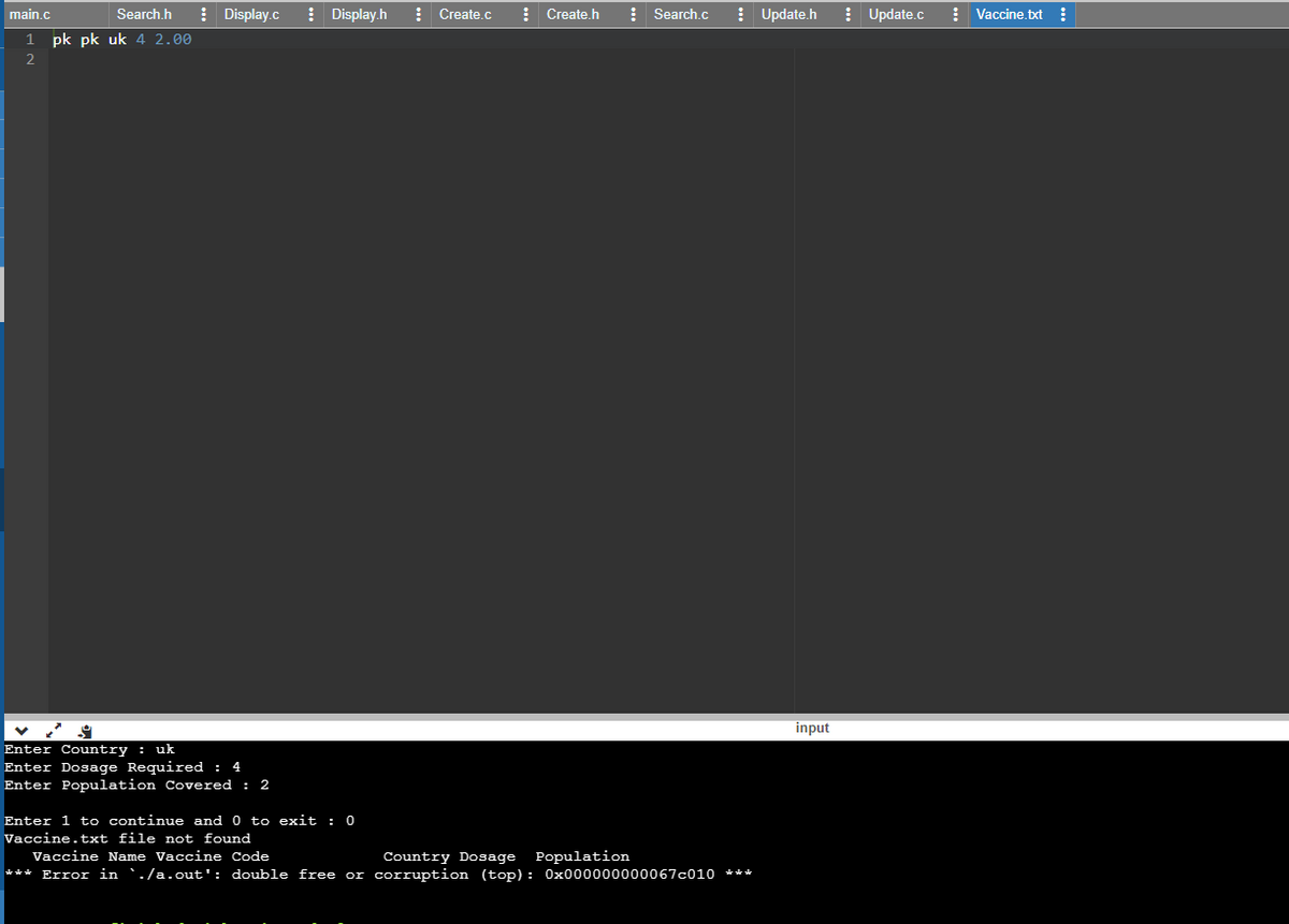 main.c
Search.h
! Display.c
! Display.h
: Create.c
! Create.h
: Search.c
! Update.h
! Update.c
: Vaccine.txt :
1.
pk pk uk 4 2.00
input
Enter Country : uk
Enter Dosage Required : 4
Enter Population Covered : 2
Enter 1 to continue and 0 to exit : 0
Vaccine.txt file not found
Vaccine Name Vaccine Code
Country Dosage Population
*** Error in `./a.out': double free or corruption (top) : 0x000000000067c010 ***
