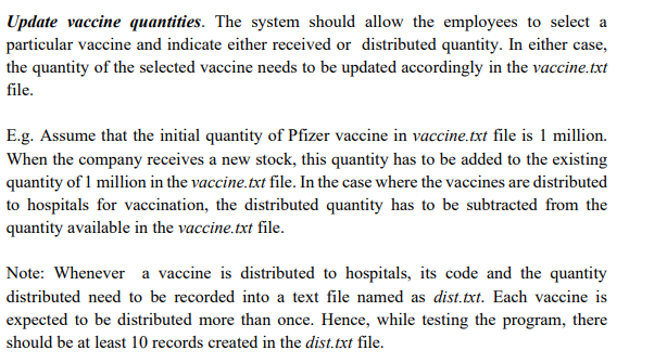 Update vaccine quantities. The system should allow the employees to select a
particular vaccine and indicate either received or distributed quantity. In either case,
the quantity of the selected vaccine needs to be updated accordingly in the vaccine.txt
file.
E.g. Assume that the initial quantity of Pfizer vaccine in vaccine.txt file is 1 million.
When the company receives a new stock, this quantity has to be added to the existing
quantity of 1 million in the vaccine.txt file. In the case where the vaccines are distributed
to hospitals for vaccination, the distributed quantity has to be subtracted from the
quantity available in the vaccine.txt file.
Note: Whenever a vaccine is distributed to hospitals, its code and the quantity
distributed need to be recorded into a text file named as dist.txt. Each vaccine is
expected to be distributed more than once. Hence, while testing the program, there
should be at least 10 records created in the dist.txt file.
