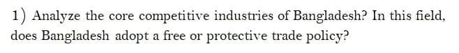 1) Analyze the core competitive industries of Bangladesh? In this field,
does Bangladesh adopt a free or protective trade policy?