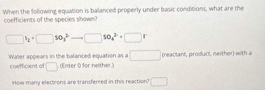 When the following equation is balanced properly under basic conditions, what are the
coefficients of the species shown?
1₂+
so3²
▬▬
SO2+
Water appears in the balanced equation as a
coefficient of. (Enter 0 for neither.)
How many electrons are transferred in this reaction?
(reactant, product, neither) with a