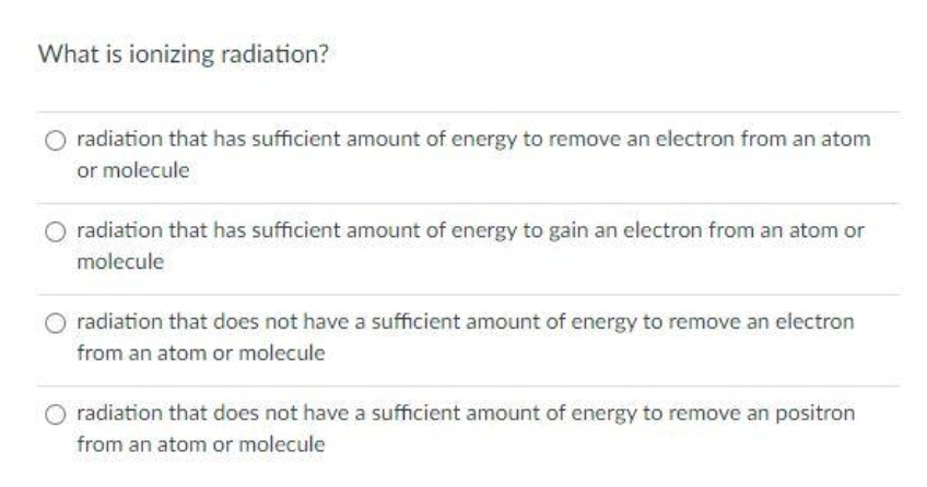 What is ionizing radiation?
radiation that has sufficient amount of energy to remove an electron from an atom
or molecule
radiation that has sufficient amount of energy to gain an electron from an atom or
molecule
radiation that does not have a sufficient amount of energy to remove an electron
from an atom or molecule
radiation that does not have a sufficient amount of energy to remove an positron
from an atom or molecule