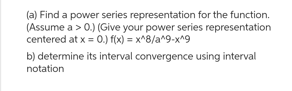 (a) Find a power series representation for the function.
(Assume a > 0.) (Give your power series representation
centered at x = 0.) f(x) = x^8/a^9-x^9
b) determine its interval convergence using interval
notation