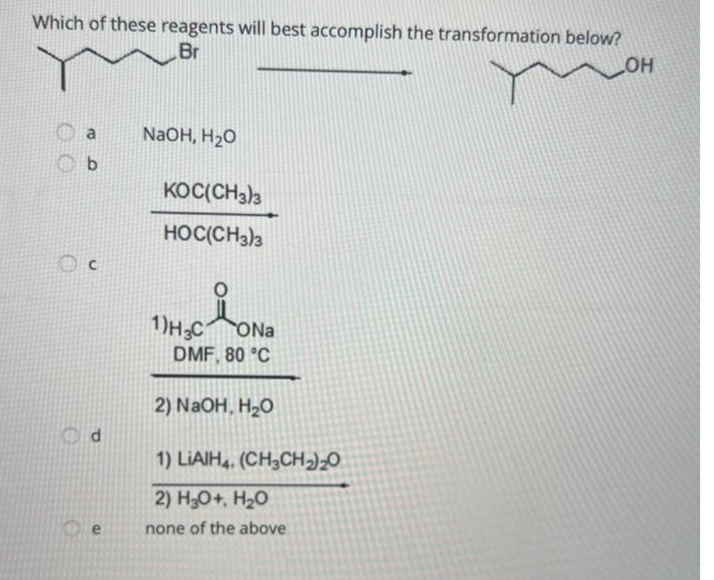 Which of these reagents will best accomplish the transformation below?
Br
LOH
a
d
e
NaOH, H₂O
KOC(CH3)3
HOC(CH3)3
1)H3CONa
DMF, 80 °C
2) NaOH, H₂O
1) LIAIH4. (CH3CH₂)₂0
2) H3O+, H₂O
none of the above