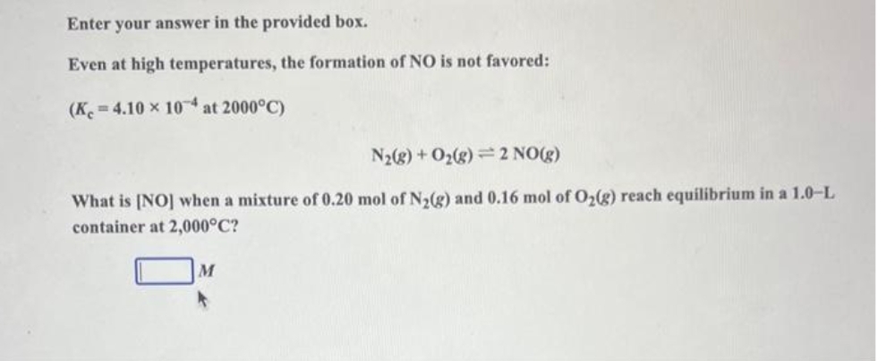 Enter your answer in the provided box.
Even at high temperatures, the formation of NO is not favored:
(K 4.10 x 104 at 2000°C)
N₂(g) + O₂(g) 2 NO(g)
What is [NO] when a mixture of 0.20 mol of N₂(g) and 0.16 mol of O₂(g) reach equilibrium in a 1.0-L
container at 2,000°C?
M