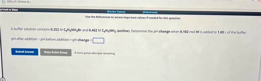 OWLV21 Online te...
of Acid or Base
6
[Review Topics)
References)
Use the References to access important values if needed for this question.
A buffer solution contains 0.252 M C6H5NH₂Br and 0.462 M C6H5NH₂ (aniline). Determine the pH change when 0.102 mol HI is added to 1.00 L of the buffer.
pH after addition-pH before addition - pH change=
Submit Answer
Retry Entire Group 6 more group attempts remaining