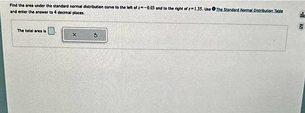 Find the area under the standard normal distribution curve to the left of z=-0.03 and to the right of z=1.35. Use The Standard Normal Distribution Table
and enter the answer to 4 decimal places.
The total area is
X
5
do