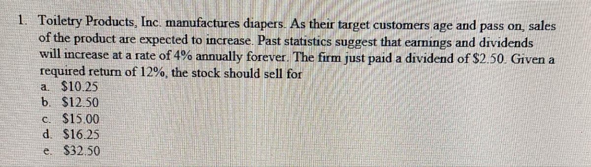 1. Toiletry Products, Inc. manufactures diapers. As their target customers age and pass on, sales
of the product are expected to increase. Past statistics suggest that earnings and dividends
will increase at a rate of 4% annually forever. The firm just paid a dividend of $2.50. Given a
required return of 12%, the stock should sell for
a $10.25
b. $12.50
c. $15.00
d. $16.25
e. $32.50