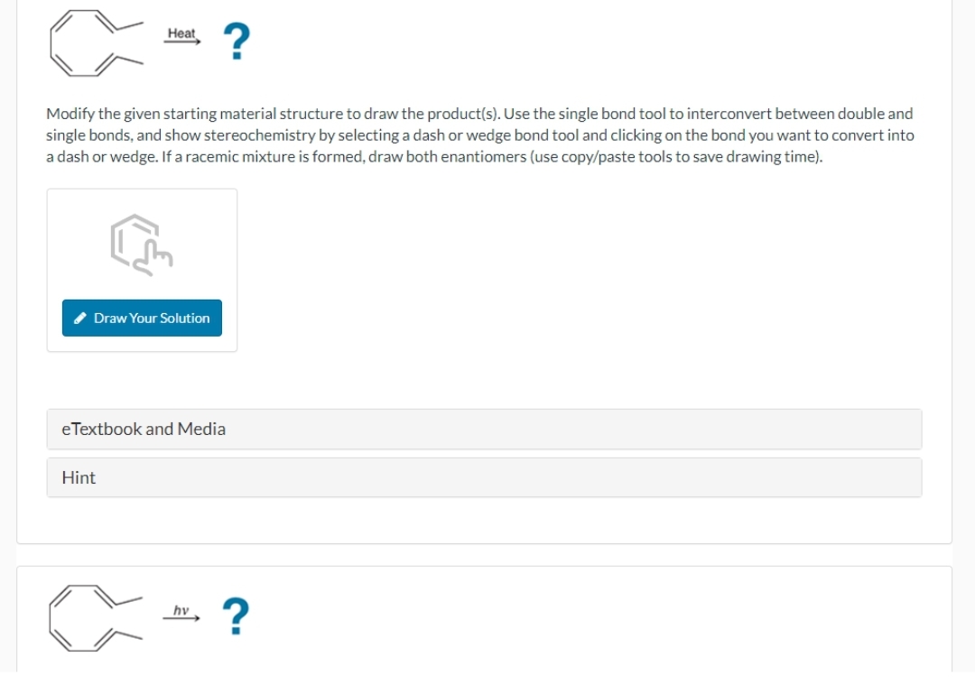 Heat
<=?
Modify the given starting material structure to draw the product(s). Use the single bond tool to interconvert between double and
single bonds, and show stereochemistry by selecting a dash or wedge bond tool and clicking on the bond you want to convert into
a dash or wedge. If a racemic mixture is formed, draw both enantiomers (use copy/paste tools to save drawing time).
Draw Your Solution
eTextbook and Media
Hint
hv
?