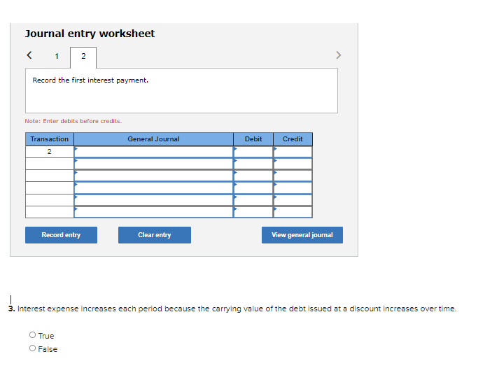 Journal entry worksheet
1 2
Record the first interest payment.
Note: Enter debits before credits.
Transaction
General Journal
Debit
Credit
2
Record entry
Clear entry
View general journal
3. Interest expense increases each period because the carrying value of the debt issued at a discount increases over time.
O True
O False
