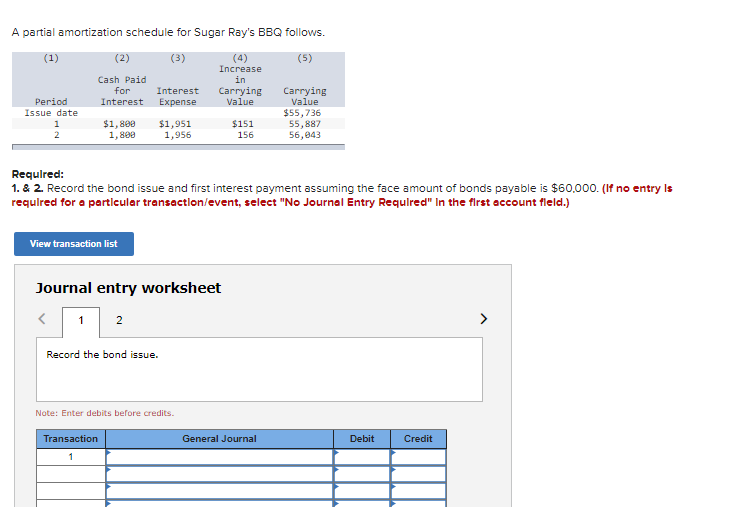 A partial amortization schedule for Sugar Ray's BBQ follows.
(1)
(2)
(3)
(4)
Increase
in
(5)
Cash Paid
for
Interest
Expense
Carrying
Value
Carrying
Value
Period
Interest
Issue date
$1,800
1,800
$1,951
1,956
$55,736
55,887
56,043
$151
2
156
Required:
1. & 2. Record the bond issue and first interest payment assuming the face amount of bonds payable is $60,000. (If no entry Is
requlred for a partlcular transactlon/event, select "No Journal Entry Required" In the first account fleld.)
View transaction list
Journal entry worksheet
1
2
>
Record the bond issue.
Note: Enter debits before credits.
Transaction
General Journal
Debit
Credit
1
