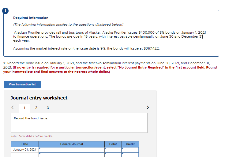 Requlred Informatlon
[The following information applies to the questions displayed below.]
Alaskan Frontier provides rail and bus tours of Alaska. Alaska Frontier issues $400,000 of 8% bonds on January 1, 2021
to finance operations. The bonds are due in 15 years, with interest payable semiannually on June 30 and December 31
each year.
Assuming the market interest rate on the issue date is 9%, the bonds will issue at $367,422
2. Record the bond issue on January 1, 2021, and the first two semiannual interest payments on June 30, 2021, and December 31,
2021. (If no entry Is requlred for a particular transaction/event, select "No Journal Entry Requlred" In the first account fleld. Round
your Intermedlate and final answers to the nearest whole dollar.)
View transaction list
Journal entry worksheet
2 3
Record the bond issue.
Note: Enter debits before credits.
Date
General Journal
Debit
Credit
January 01, 2021

