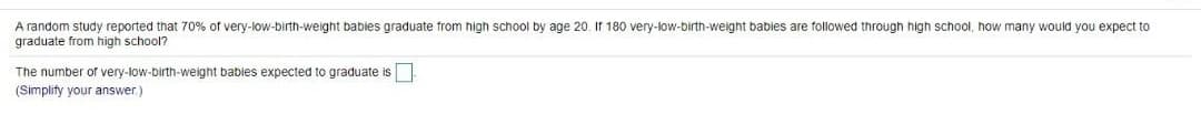 A random study reported that 70% of very-low-birth-weight bables graduate from high school by age 20. If 180 very-low-birth-weight babies are followed through high school, how many would you expect to
graduate from high school?
The number of very-low-birth-weight babies expected to graduate is
(Simplify your answer.)
