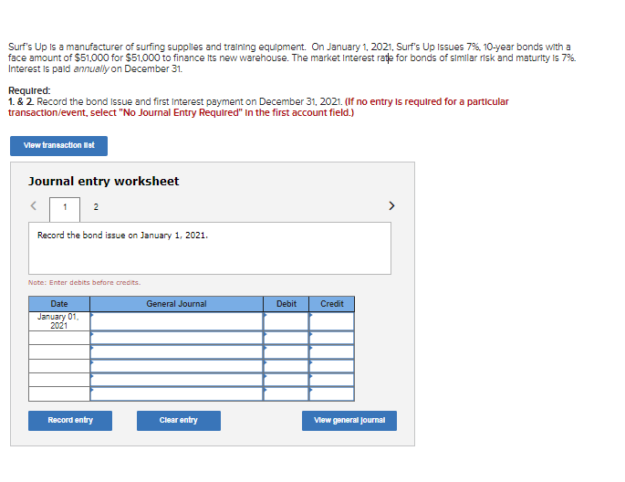 Surf's Up is a manufacturer of surfing supplies and tralning equipment. On January 1, 2021, Surf's Up Issues 7%. 10-year bonds with a
face amount of $51,000 for $51,000 to finance Its new warehouse. The market Interest rate for bonds of simlar risk and maturity Is 7%.
Interest Is pald annually on December 31.
Required:
1. & 2 Record the bond issue and first Interest payment on December 31, 2021. (If no entry Is required for a particular
transaction/event, select "No Journal Entry Required" in the first account field.)
Vlew transaction let
Journal entry worksheet
1 2
>
Record the bond issue on January 1, 2021.
Note: Enter debits before credits.
Date
General Journal
Debit
Credit
January 01.
2021
Record entry
Clear entry
Vlew goneral Journal

