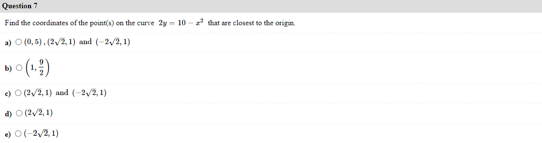 Question 7
Find the coordinates of the point(s) on the curve 2y = 10 – a2 that are closest to the origin.
a) О (0,5), (2V2, 1) and (-2y2, 1)
b) О (1,
c) O (2/2, 1) and (-2/2, 1)
d) O (2/2, 1)
e) O(-2/2, 1)

