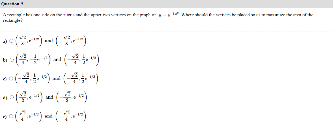 Question 9
A rectangle has one side on the x-axis and the upper two vertices on the graph of y = e 41² Where should the vertices be placed so as to maximize the area of the
rectangle?
V2
8e 1/2
а) О
V2
and
8e1/2
1
b) O
4
1/2
e
V2 1
and
1/2
c) O
V2 1
1/2
V2 1
1/2
4 '2
and
4 '2
d) O
V2
1/2
V2
and
2e 1/2
(*)
e) O
-1/2
V2
4
-,e
and
1/2
