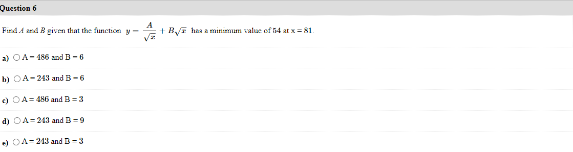 Question 6
Find A and B given that the function
+ B,/T has a minimum value of 54 at x = 81.
%3D
a) O A= 486 and B = 6
b) QA= 243 and B = 6
c) OA= 486 and B = 3
d) OA= 243 and B = 9
e) OA= 243 and B = 3
