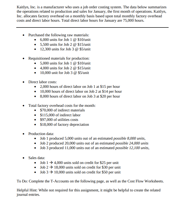 Kaitlyn, Inc. is a manufacturer who uses a job order costing system. The data below summarizes
the operations related to production and sales for January, the first month of operations. Kaitlyn,
Inc. allocates factory overhead on a monthly basis based upon total monthly factory overhead
costs and direct labor hours. Total direct labor hours for January are 75,000 hours.
Purchased the following raw materials:
• 6,000 units for Job 1 @ $10/unit
• 5,500 units for Job 2 @ $15/unit
• 12,300 units for Job 3 @ $5/unit
Requisitioned materials for production:
• 5,000 units for Job 1 @ $10/unit
• 4,000 units for Job 2 @ $15/unit
• 10,000 unit for Job 3 @ $5/unit
• Direct labor costs:
• 2,000 hours of direct labor on Job 1 at $15 per hour
• 10,000 hours of direct labor on Job 2 at $14 per hour
• 8,000 hours of direct labor on Job 3 at $20 per hour
• Total factory overhead costs for the month:
• $70,000 of indirect materials
• $115,000 of indirect labor
• $97,000 of utilities costs
• $18,000 of factory depreciation
• Production data:
• Job 1 produced 5,000 units out of an estimated possible 8,000 units,
• Job 2 produced 20,000 units out of an estimated possible 24,000 units
• Job 3 produced 11,000 units out of an estimated possible 12,100 units,
Sales data:
• Job 1→ 4,000 units sold on credit for $25 per unit
• Job 2 → 18,000 units sold on credit for $30 per unit
• Job 3 → 10,000 units sold on credit for $50 per unit
To Do: Complete the T-Accounts on the following page, as well as the Cost Flow Worksheets.
Helpful Hint: While not required for this assignment, it might be helpful to create the related
journal entries.
