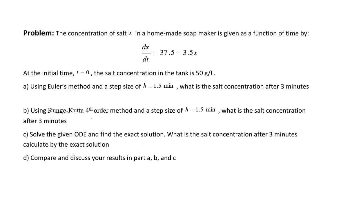 Problem: The concentration of salt x in a home-made soap maker is given as a function of time by:
dx
= 37.5-3.5x
dt
At the initial time, t = 0, the salt concentration in the tank is 50 g/L.
a) Using Euler's method and a step size of h = 1.5 min, what is the salt concentration after 3 minutes
b) Using Runge-Kutta 4th order method and a step size of h = 1.5 min, what is the salt concentration
after 3 minutes
c) Solve the given ODE and find the exact solution. What is the salt concentration after 3 mi
calculate by the exact solution
d) Compare and discuss your results in part a, b, and c