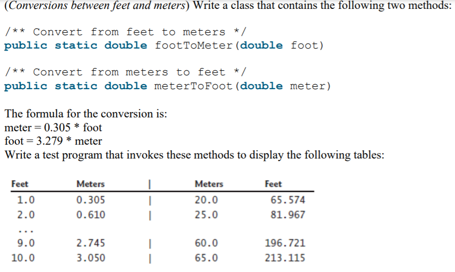 (Conversions between feet and meters) Write a class that contains the following two methods:
/** Convert from feet to meters */
public static double footTOMeter(double foot)
/** Convert from meters to feet */
public static double meterToFoot(double meter)
The formula for the conversion is:
meter = 0.305 * foot
foot = 3.279 * meter
Write a test program that invokes these methods to display the following tables:
Feet
Meters
Meters
Feet
1.0
0.305
20.0
65.574
2.0
0.610
25.0
81.967
...
9.0
2.745
60.0
196.721
10.0
3.050
65.0
213.115
