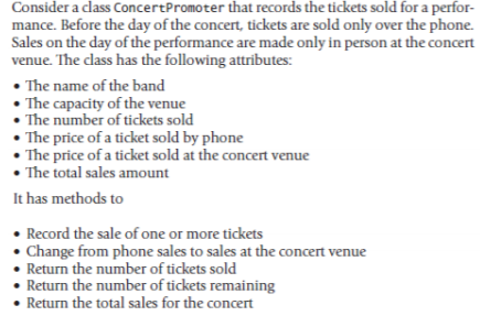 Consider a class ConcertPromoter that records the tickets sold for a perfor-
mance. Before the day of the concert, tickets are sold only over the phone.
Sales on the day of the performance are made only in person at the concert
venue. The class has the following attributes:
• The name of the band
• The capacity of the venue
The number of tickets sold
• The price of a ticket sold by phone
• The price of a ticket sold at the concert venue
• The total sales amount
It has methods to
• Record the sale of one or more tickets
• Change from phone sales to sales at the concert venue
• Return the number of tickets sold
Return the number of tickets remaining
• Return the total sales for the concert
