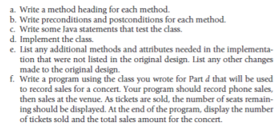 a. Write a method heading for each method.
b. Write preconditions and postconditions for each method.
c. Write some Java statements that test the class.
d. Implement the dass.
e. List any additional methods and attributes needed in the implementa-
tion that were not listed in the original design. List any other changes
made to the original design.
f. Write a program using the class you wrote for Part d that will be used
to record sales for a concert. Your program should record phone sales,
then sales at the venue. As tickets are sold, the number of seats remain-
ing should be displayed. At the end of the program, display the number
of tickets sold and the total sales amount for the concert.
