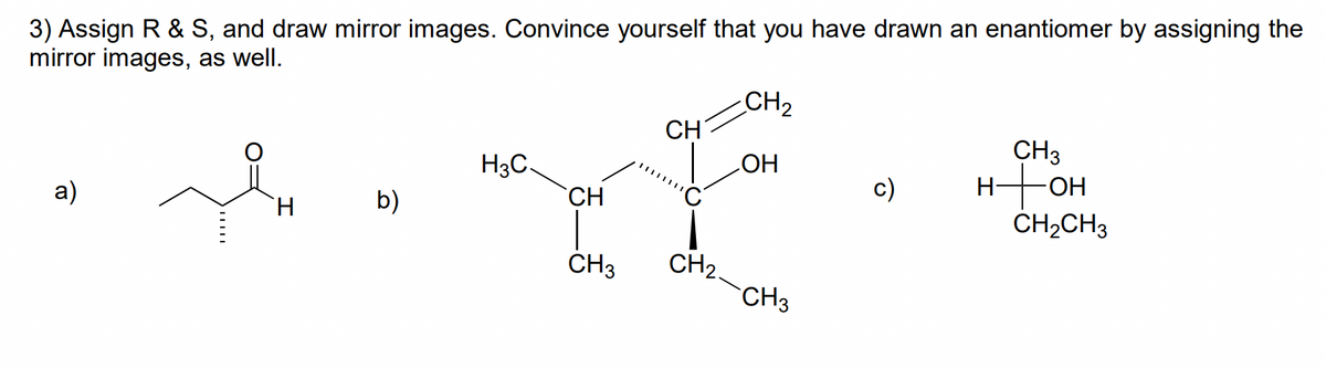 3) Assign R & S, and draw mirror images. Convince yourself that you have drawn an enantiomer by assigning the
mirror images, as well.
CH2
CH
CH3
H3C.
HO
HHOH
HO-
c)
a)
H.
b)
CH
ČH2CH3
CH2.
CH3
CH3
