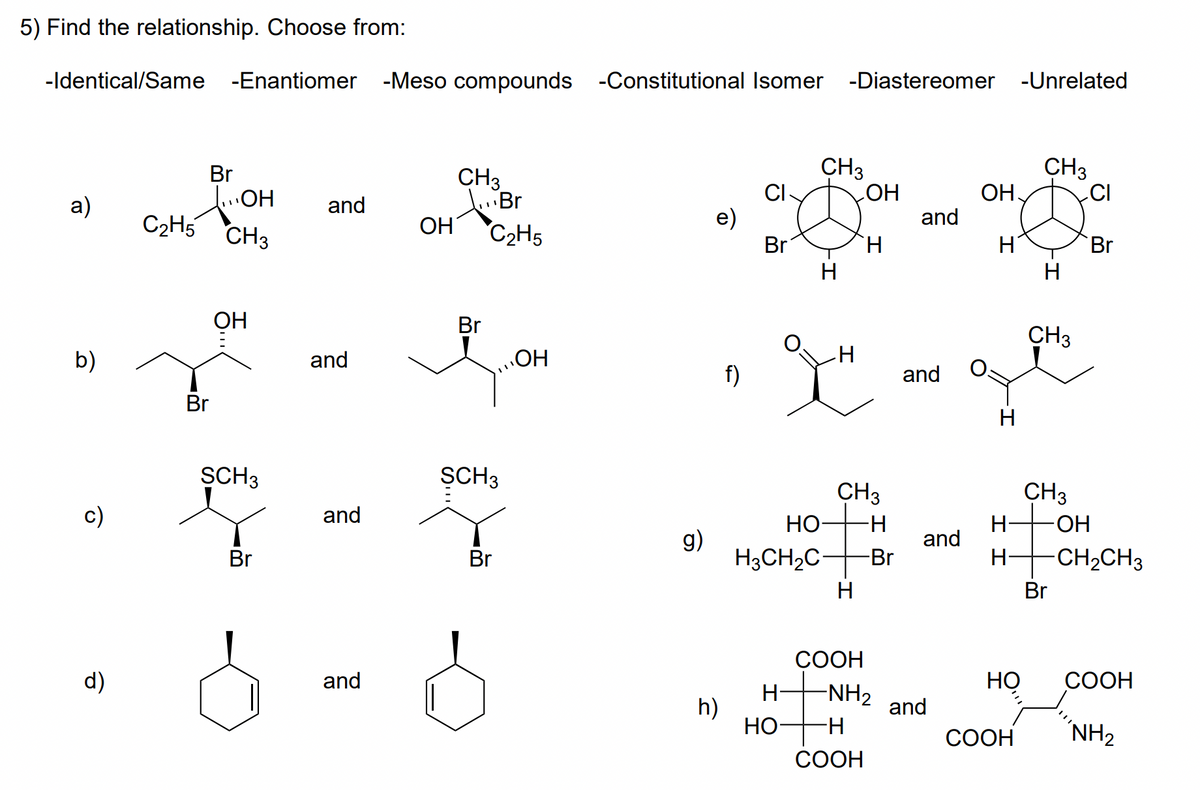 5) Find the relationship. Choose from:
-Identical/Same -Enantiomer -Meso compounds -Constitutional Isomer -Diastereomer -Unrelated
CH3
CI-
e)
Br
CH3
ОН
Br
HO
C2H5 CH3
CH3
dBr
ОН
HO
and
a)
and
"C2H5
H.
Br
H
ОН
Br
CH3
b)
and
HO
f)
and
Br
SCH3
ȘCH3
CH3
CH3
c)
and
HO-
H-
HO-
g)
H3CH2C
and
Br
Br
-Br
H+CH2CH3
H
Br
СООН
d)
and
НО
СООН
H-
-NH2
h)
HO
and
H-
СООН
NH2
COOH
