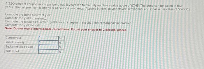 A 3.90 percent coupon municipal bond has 11 years left to maturity and has a price quote of 97.45. The bond can be called in four
years. The call premium is one year of coupon payments (Assume interest payments are semiannual and it has a par value of $5,000)
Compute the bond's current yield
Compute the yield to maturity
Compute the taxable equivalent yield (for an investor in the 36 percent marginal tax bracket)
Compute the yield to call
Note: Do not round intermediate calculations. Round your answer to 2 decimal places.
Current yield
Yield to maturity
Equivalent taxable yield
Yield to call
%
%
%
1%