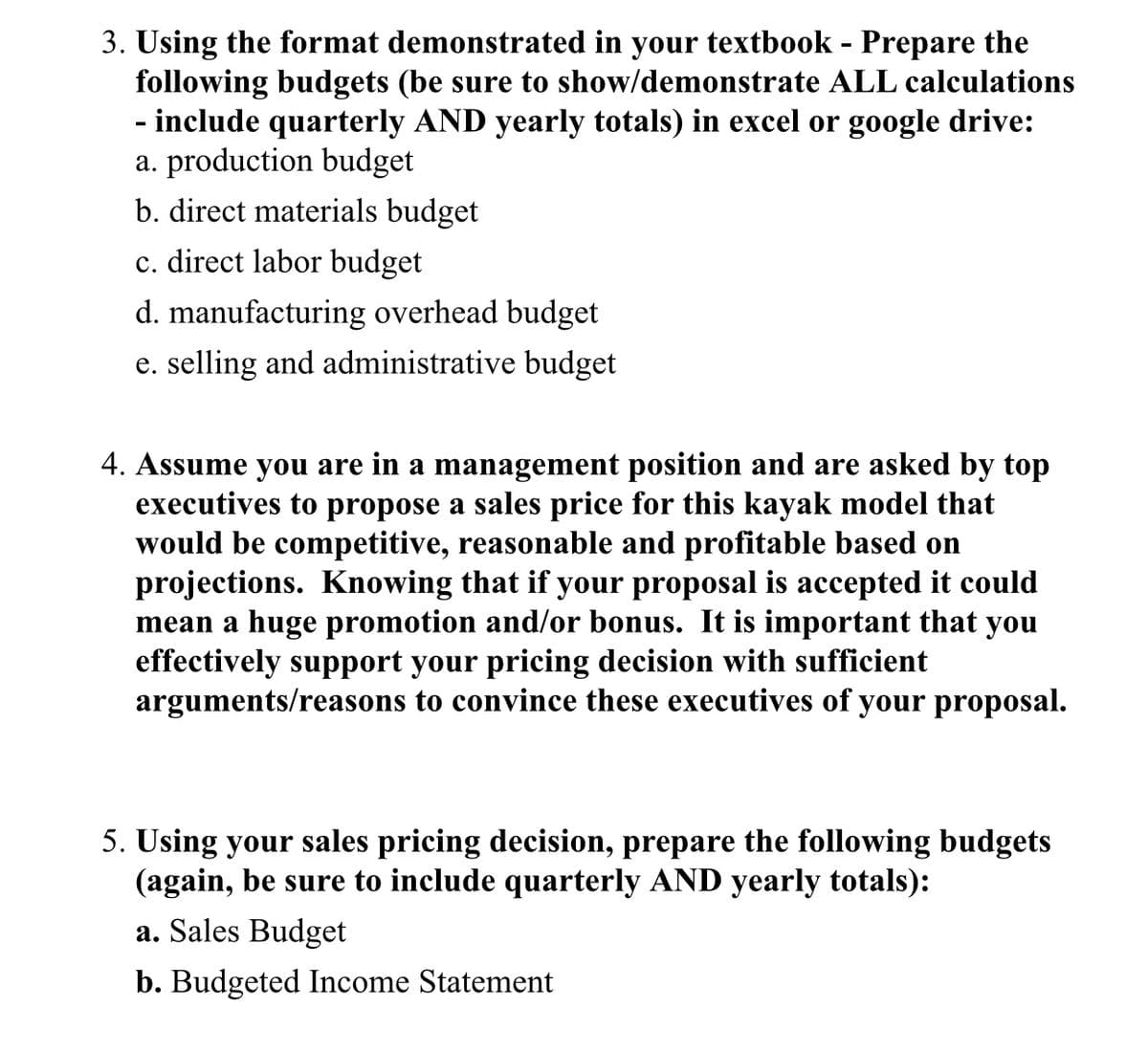 3. Using the format demonstrated in your textbook - Prepare the
following budgets (be sure to show/demonstrate ALL calculations
- include quarterly AND yearly totals) in excel or google drive:
a. production budget
b. direct materials budget
c. direct labor budget
d. manufacturing overhead budget
e. selling and administrative budget
4. Assume you are in a management position and are asked by top
executives to propose a sales price for this kayak model that
would be competitive, reasonable and profitable based on
projections. Knowing that if your proposal is accepted it could
mean a huge promotion and/or bonus. It is important that you
effectively support your pricing decision with sufficient
arguments/reasons to convince these executives of your proposal.
5. Using your sales pricing decision, prepare the following budgets
(again, be sure to include quarterly AND yearly totals):
a. Sales Budget
b. Budgeted Income Statement
