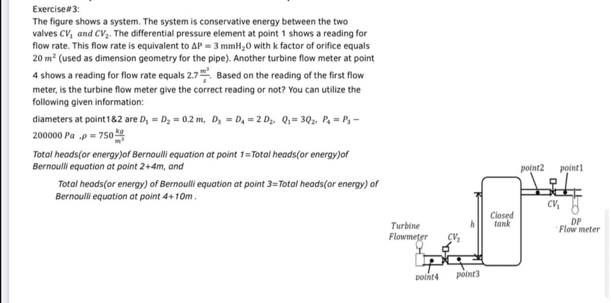 Exercise#3:
The figure shows a system. The system is conservative energy between the two
valves CV, and CV2. The differential pressure element at point 1 shows a reading for
flow rate. This flow rate is equivalent to AP = 3 mmH20 with k factor of orifice equals
20 m² (used as dimension geometry for the pipe). Another turbine flow meter at point
4 shows a reading for flow rate equals 2.7. Based on the reading of the first flow
meter, is the turbine flow meter give the correct reading or not? You can utilize the
following given information:
diameters at point1&2 are D, = D2 = 0.2 m, Dz = D4 = 2 D2, Q1= 3Q2, P4 = P3 –
200000 Pa ,p = 750
Total heads(or energy)of Bernoulli equation at point 1=Total heads(or energy)of
Bernoulli equation at point 2+4m, and
point2
point1
Total heads(or energy) of Bernoulli equation at point 3=Total heads(or energy) of
Bernoulli equation at point 4+10m.
CV, 8
Closed
DP
· Flow meter
h
tank
Turbine
Flowmeter
CV2
voint4
point3
