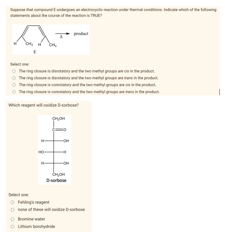 Suppose that compound E undergoes an electrocyclic reaction under thermal conditions. Indicate which of the following
statements about the course of the reaction is TRUE?
product
s
A
H
CH3
H CH3
E
Select one:
O The ring closure is disrotatory and the two methyl groups are cis in the product.
The ring closure is disrotatory and the two methyl groups are trans in the product.
The ring closure is conrotatory and the two methyl groups are cis in the product.
O The ring closure is conrotatory and the two methyl groups are trans in the product.
Which reagent will oxidize D-sorbose?
CH₂OH
H-
HO
H
-OH
-H
-OH
CH₂OH
D-sorbose
none of these will oxidize D-sorbose
Bromine water
O Lithium borohydride
Select one:
O Fehling's reagent