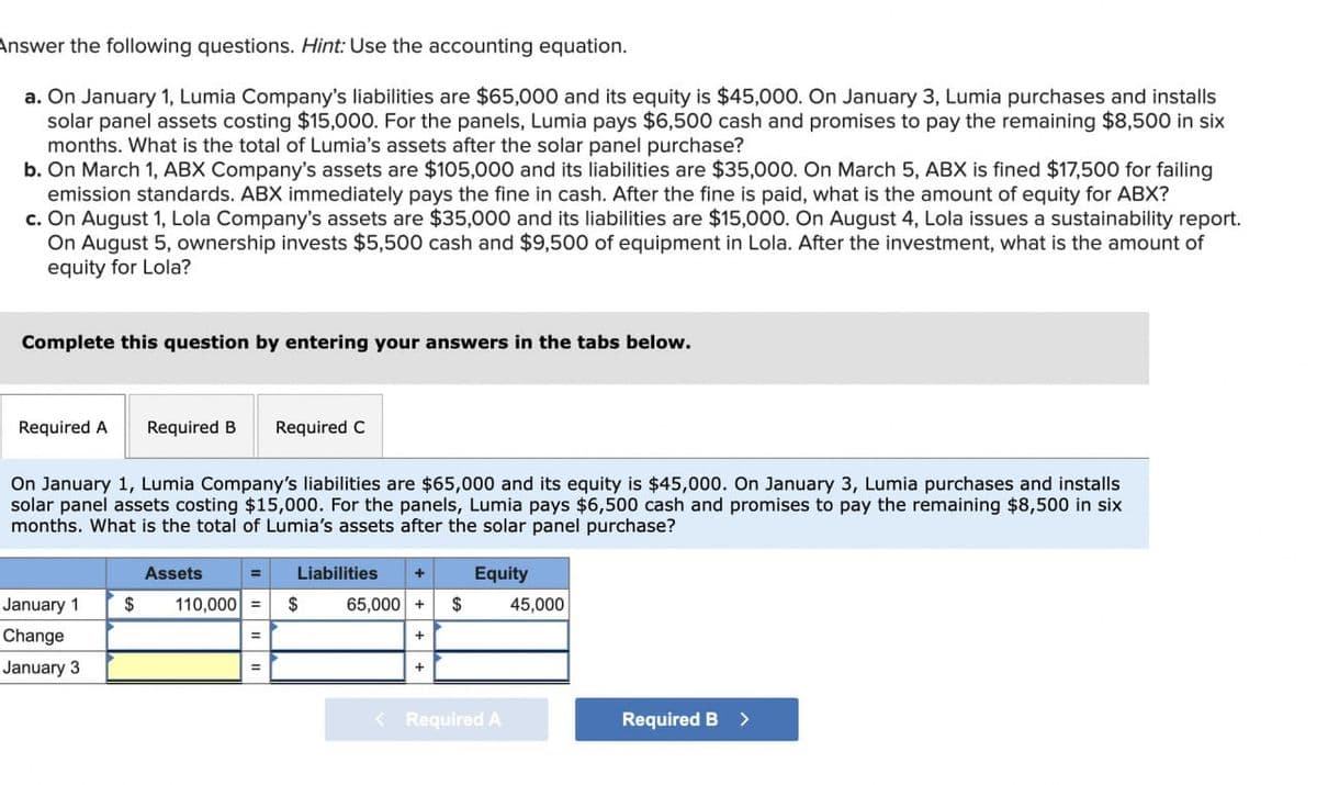 Answer the following questions. Hint: Use the accounting equation.
a. On January 1, Lumia Company's liabilities are $65,000 and its equity is $45,000. On January 3, Lumia purchases and installs
solar panel assets costing $15,000. For the panels, Lumia pays $6,500 cash and promises to pay the remaining $8,500 in six
months. What is the total of Lumia's assets after the solar panel purchase?
b. On March 1, ABX Company's assets are $105,000 and its liabilities are $35,000. On March 5, ABX is fined $17,500 for failing
emission standards. ABX immediately pays the fine in cash. After the fine is paid, what is the amount of equity for ABX?
c. On August 1, Lola Company's assets are $35,000 and its liabilities are $15,000. On August 4, Lola issues a sustainability report.
On August 5, ownership invests $5,500 cash and $9,500 of equipment in Lola. After the investment, what is the amount of
equity for Lola?
Complete this question by entering your answers in the tabs below.
Required A Required B Required C
On January 1, Lumia Company's liabilities are $65,000 and its equity is $45,000. On January 3, Lumia purchases and installs
solar panel assets costing $15,000. For the panels, Lumia pays $6,500 cash and promises to pay the remaining $8,500 in six
months. What is the total of Lumia's assets after the solar panel purchase?
Assets
Liabilities
Equity
January 1
Change
January 3
$
110,000 = $
65,000 +$
45,000
=
+
+
< Required A
Required B >