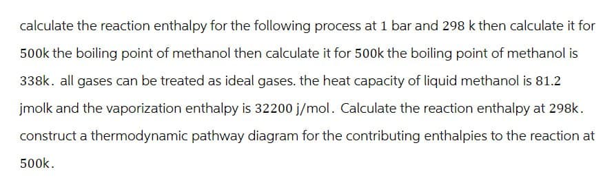 calculate the reaction enthalpy for the following process at 1 bar and 298 k then calculate it for
500k the boiling point of methanol then calculate it for 500k the boiling point of methanol is
338k. all gases can be treated as ideal gases. the heat capacity of liquid methanol is 81.2
jmolk and the vaporization enthalpy is 32200 j/mol. Calculate the reaction enthalpy at 298k.
construct a thermodynamic pathway diagram for the contributing enthalpies to the reaction at
500k.