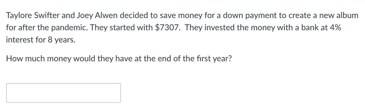 Taylore Swifter and Joey Alwen decided to save money for a down payment to create a new album
for after the pandemic. They started with $7307. They invested the money with a bank at 4%
interest for 8 years.
How much money would they have at the end of the first year?
