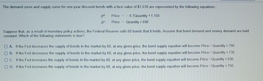 The demand curve and supply curve for one-year discount bonds with a face value of $1,030 are represented by the following equations:
Bd.
Price = -0.7Quantity +1,100
B.
Price = Quantity + 690
Suppose that, as a result of monetary policy actions, the Federal Reserve sells 60 bonds that it holds Assume that bond demand and money demand are held
constant. Which of the following statements is true?
O A. If the Fed decreases the supply of bonds in the market by 60, at any given price, the bond supply equation will become Price = Quantity + 790.
O B. If the Fed decreases the supply of bonds in the market by 60, at any given price, the bond supply equation will become Price = Quantity + 730.
O C. If the Fed increases the supply of bonds in the market by 60 , at any given price, the bond supply equation will become Price = Quantity + 630.
O D. If the Fed increases the supply of bonds in the market by 60, at any given price, the bond supply equation will become Price = Quantity + 750.
